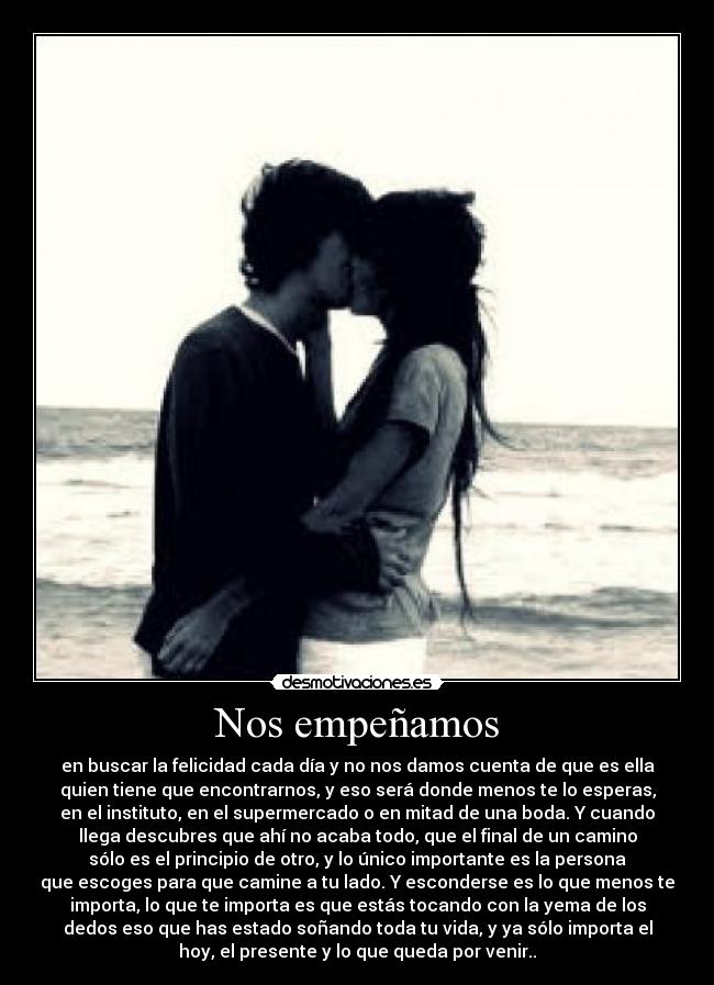 Nos empeñamos - en buscar la felicidad cada día y no nos damos cuenta de que es ella
quien tiene que encontrarnos, y eso será donde menos te lo esperas,
en el instituto, en el supermercado o en mitad de una boda. Y cuando
llega descubres que ahí no acaba todo, que el final de un camino
sólo es el principio de otro, y lo único importante es la persona
que escoges para que camine a tu lado. Y esconderse es lo que menos te
importa, lo que te importa es que estás tocando con la yema de los
dedos eso que has estado soñando toda tu vida, y ya sólo importa el
hoy, el presente y lo que queda por venir..