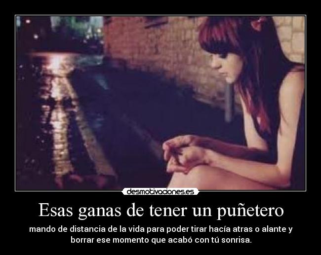 Esas ganas de tener un puñetero - mando de distancia de la vida para poder tirar hacía atras o alante y
borrar ese momento que acabó con tú sonrisa.