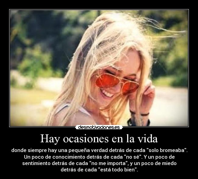Hay ocasiones en la vida - donde siempre hay una pequeña verdad detrás de cada solo bromeaba.
Un poco de conocimiento detrás de cada no sé. Y un poco de
sentimiento detrás de cada no me importa, y un poco de miedo
detrás de cada está todo bien.