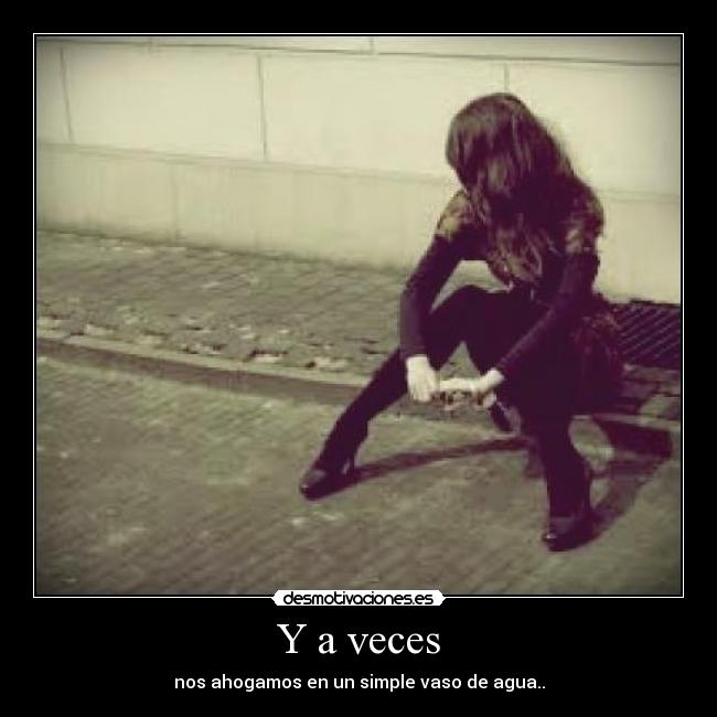 Y a veces - nos ahogamos en un simple vaso de agua..
