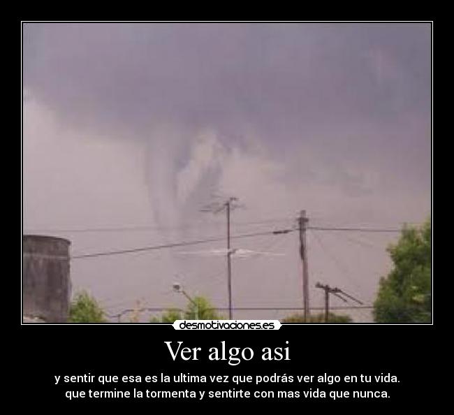 Ver algo asi - y sentir que esa es la ultima vez que podrás ver algo en tu vida.
que termine la tormenta y sentirte con mas vida que nunca.