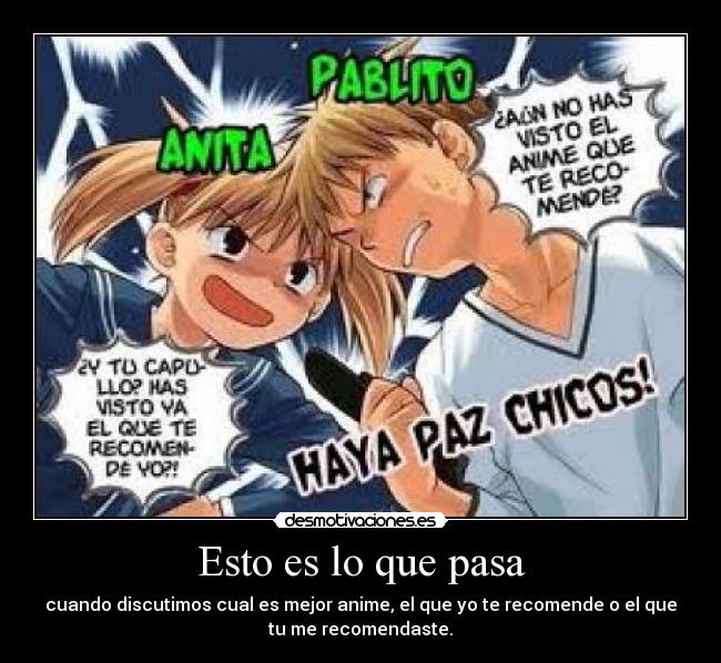 Esto es lo que pasa - cuando discutimos cual es mejor anime, el que yo te recomende o el que
tu me recomendaste.
