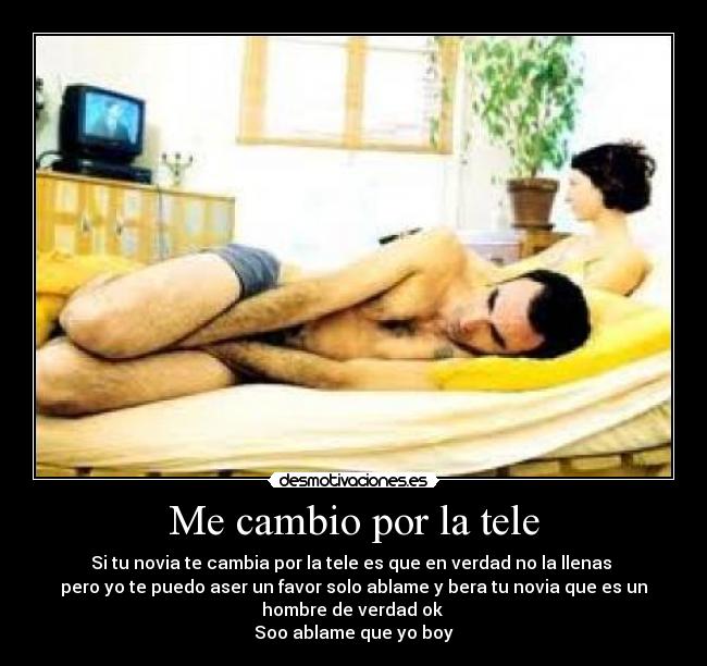 Me cambio por la tele - Si tu novia te cambia por la tele es que en verdad no la llenas 
pero yo te puedo aser un favor solo ablame y bera tu novia que es un
hombre de verdad ok 
Soo ablame que yo boy