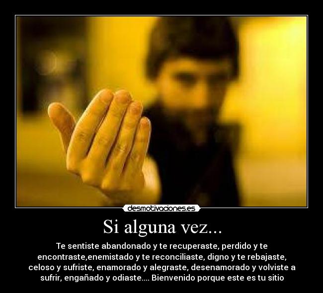 Si alguna vez... - Te sentiste abandonado y te recuperaste, perdido y te
encontraste,enemistado y te reconciliaste, digno y te rebajaste,
celoso y sufriste, enamorado y alegraste, desenamorado y volviste a
sufrir, engañado y odiaste.... Bienvenido porque este es tu sitio