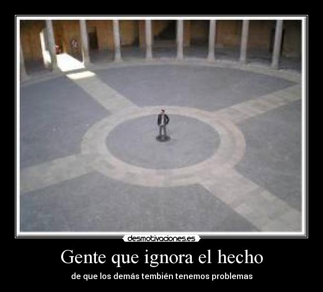 Gente que ignora el hecho - de que los demás tembién tenemos problemas