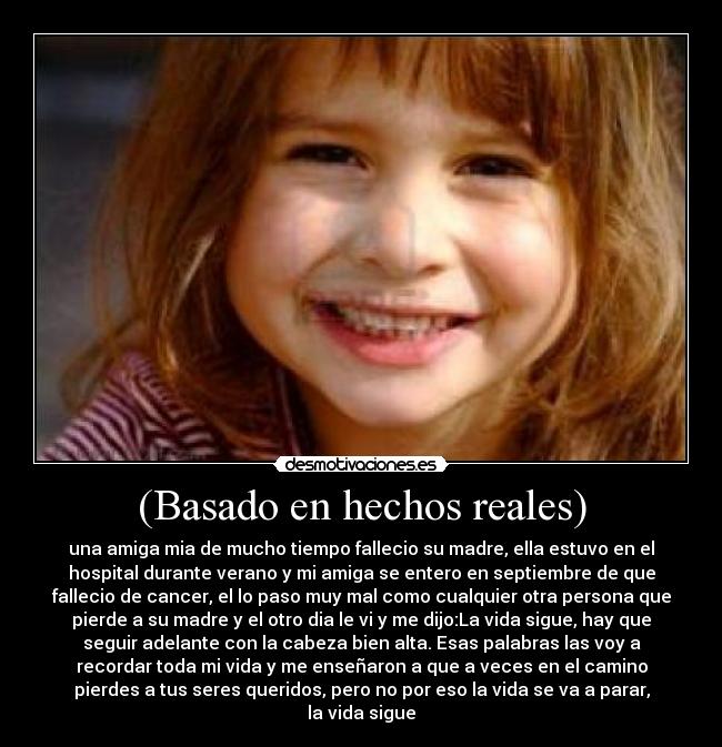 (Basado en hechos reales) - una amiga mia de mucho tiempo fallecio su madre, ella estuvo en el
hospital durante verano y mi amiga se entero en septiembre de que
fallecio de cancer, el lo paso muy mal como cualquier otra persona que
pierde a su madre y el otro dia le vi y me dijo:La vida sigue, hay que
seguir adelante con la cabeza bien alta. Esas palabras las voy a
recordar toda mi vida y me enseñaron a que a veces en el camino
pierdes a tus seres queridos, pero no por eso la vida se va a parar,
la vida sigue