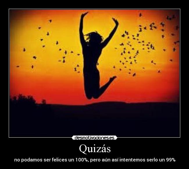 Quizás - no podamos ser felices un 100%, pero aún así intentemos serlo un 99%