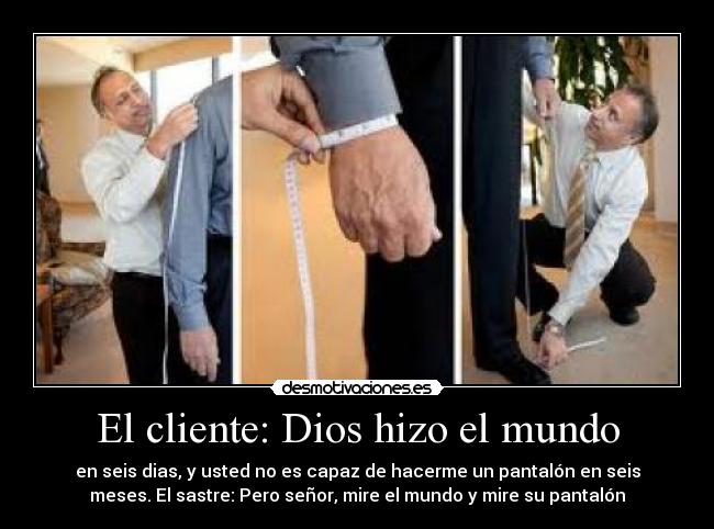 El cliente: Dios hizo el mundo - en seis dias, y usted no es capaz de hacerme un pantalón en seis
meses. El sastre: Pero señor, mire el mundo y mire su pantalón