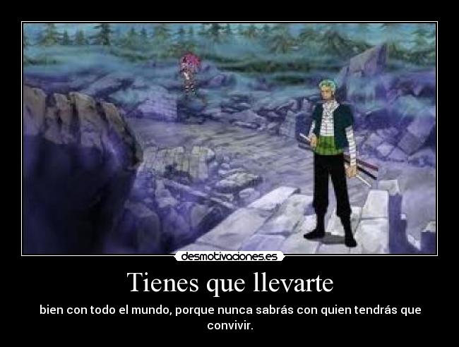 Tienes que llevarte - bien con todo el mundo, porque nunca sabrás con quien tendrás que convivir.