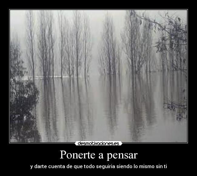 Ponerte a pensar - y darte cuenta de que todo seguiria siendo lo mismo sin ti