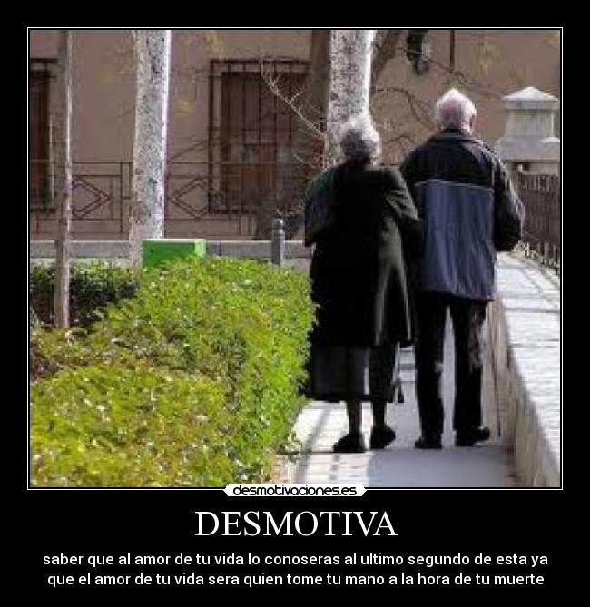 DESMOTIVA - saber que al amor de tu vida lo conoseras al ultimo segundo de esta ya
que el amor de tu vida sera quien tome tu mano a la hora de tu muerte