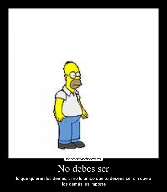 No debes ser - lo que quieran los demás, si no lo único que tu desees ser sin que a
los demás les importe