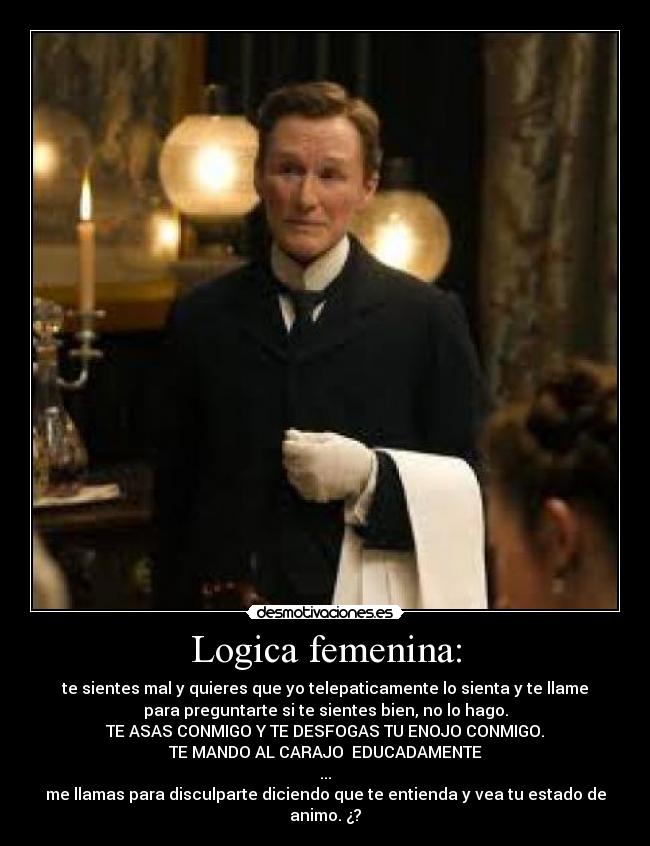 Logica femenina: - te sientes mal y quieres que yo telepaticamente lo sienta y te llame
para preguntarte si te sientes bien, no lo hago.
TE ASAS CONMIGO Y TE DESFOGAS TU ENOJO CONMIGO.
TE MANDO AL CARAJO  EDUCADAMENTE
...
me llamas para disculparte diciendo que te entienda y vea tu estado de
animo. ¿?