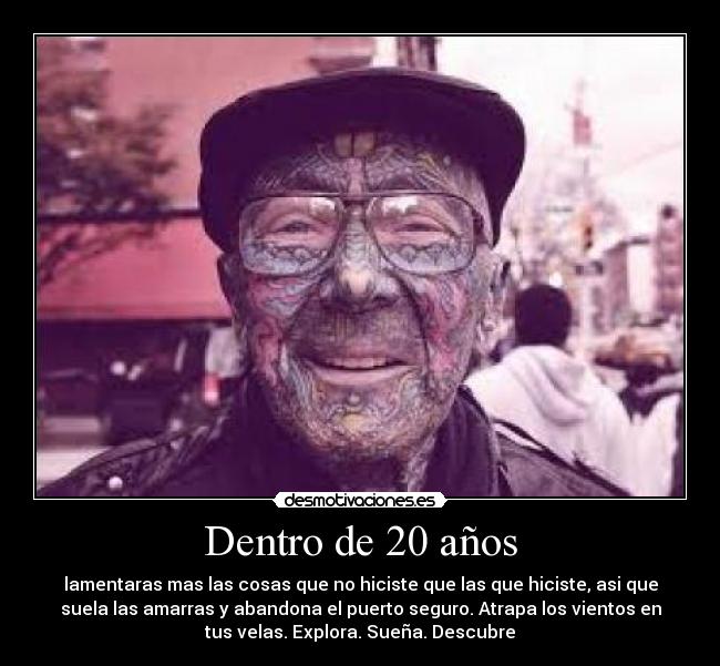 Dentro de 20 años - lamentaras mas las cosas que no hiciste que las que hiciste, asi que
suela las amarras y abandona el puerto seguro. Atrapa los vientos en
tus velas. Explora. Sueña. Descubre