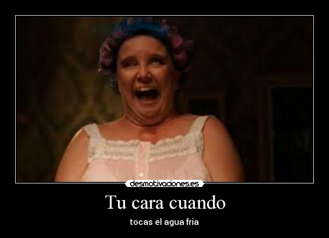 Tu cara cuando - tocas el agua fria