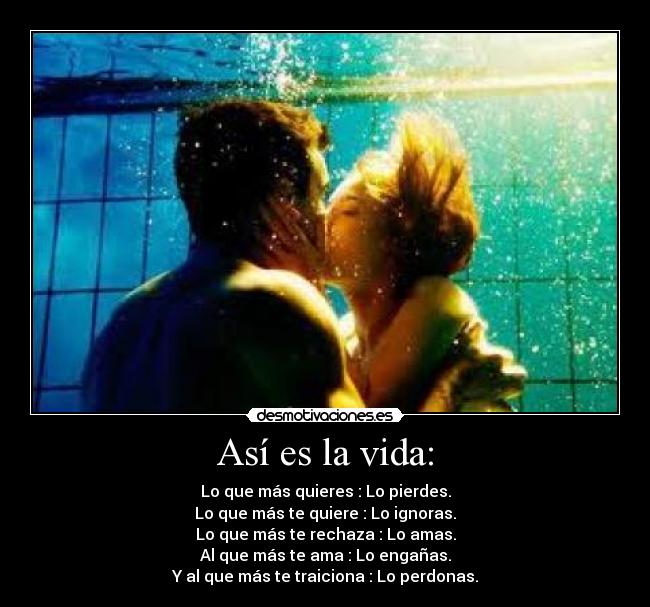 Así es la vida: - Lo que más quieres : Lo pierdes.
Lo que más te quiere : Lo ignoras.
Lo que más te rechaza : Lo amas.
Al que más te ama : Lo engañas.
Y al que más te traiciona : Lo perdonas.