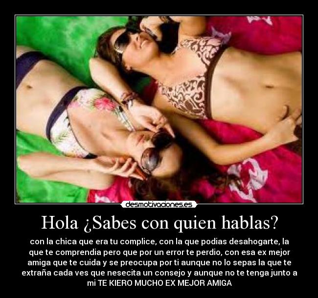 Hola ¿Sabes con quien hablas? - con la chica que era tu complice, con la que podias desahogarte, la
que te comprendia pero que por un error te perdio, con esa ex mejor
amiga que te cuida y se preocupa por ti aunque no lo sepas la que te
extraña cada ves que nesecita un consejo y aunque no te tenga junto a
mi TE KIERO MUCHO EX MEJOR AMIGA