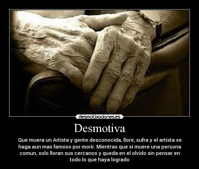 Desmotiva - Que muera un Artista y gente desconocida, llore, sufra y el artista se
haga aun mas famoso por morir. Mientras que si muere una persona
comun, solo lloran sus cercanos y queda en el olvido sin pensar en
todo lo que haya logrado