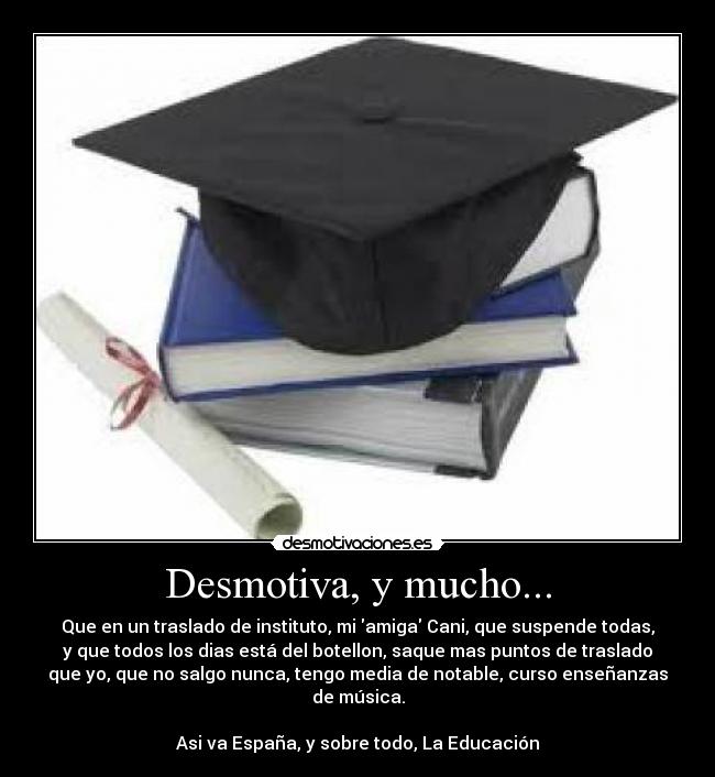 Desmotiva, y mucho... - Que en un traslado de instituto, mi amiga Cani, que suspende todas,
y que todos los dias está del botellon, saque mas puntos de traslado
que yo, que no salgo nunca, tengo media de notable, curso enseñanzas
de música.
Asi va España, y sobre todo, La Educación