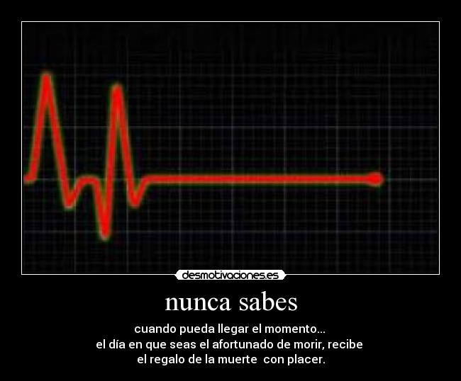 nunca sabes - cuando pueda llegar el momento... 
el día en que seas el afortunado de morir, recibe 
el regalo de la muerte  con placer.