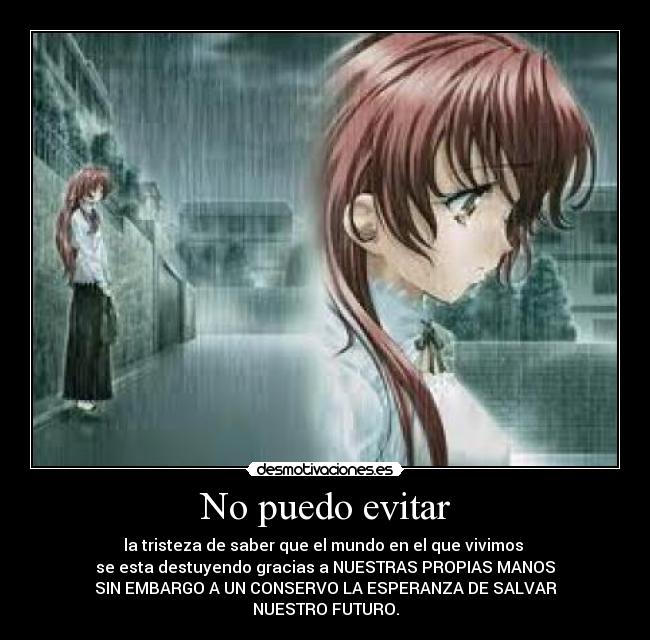 No puedo evitar - la tristeza de saber que el mundo en el que vivimos 
se esta destuyendo gracias a NUESTRAS PROPIAS MANOS
SIN EMBARGO A UN CONSERVO LA ESPERANZA DE SALVAR
NUESTRO FUTURO.