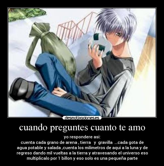 cuando preguntes cuanto te amo - yo respondere asi:
cuenta cada grano de arena , tierra   y  gravilla  ...cada gota de
agua potable y salada ,cuenta los milimetros de aqui a la luna y de
regreso dando mil vueltas a la tierra y atravesando el universo eso
multiplicalo por 1 billon y eso solo es una pequeña parte