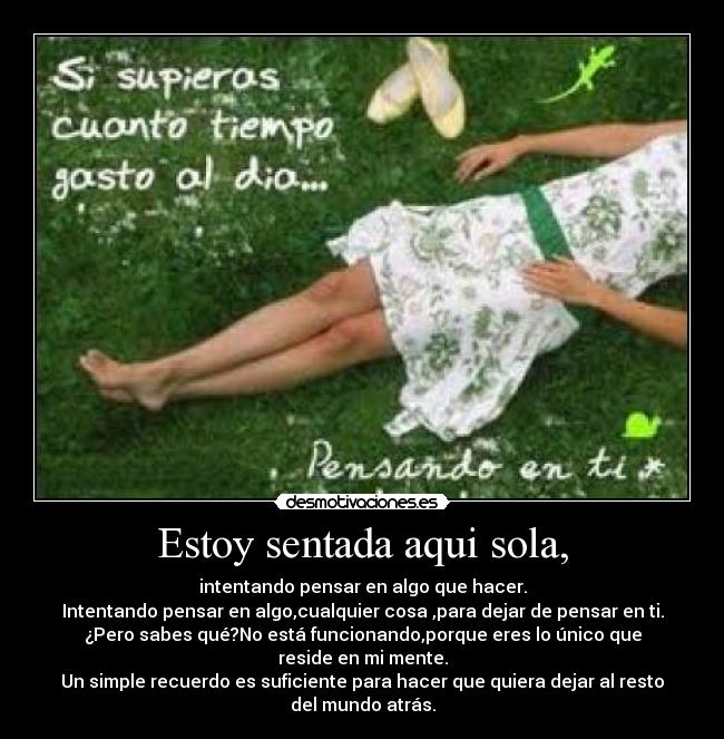 Estoy sentada aqui sola, - intentando pensar en algo que hacer.
Intentando pensar en algo,cualquier cosa ,para dejar de pensar en ti.
¿Pero sabes qué?No está funcionando,porque eres lo único que reside en mi mente.
Un simple recuerdo es suficiente para hacer que quiera dejar al resto del mundo atrás.