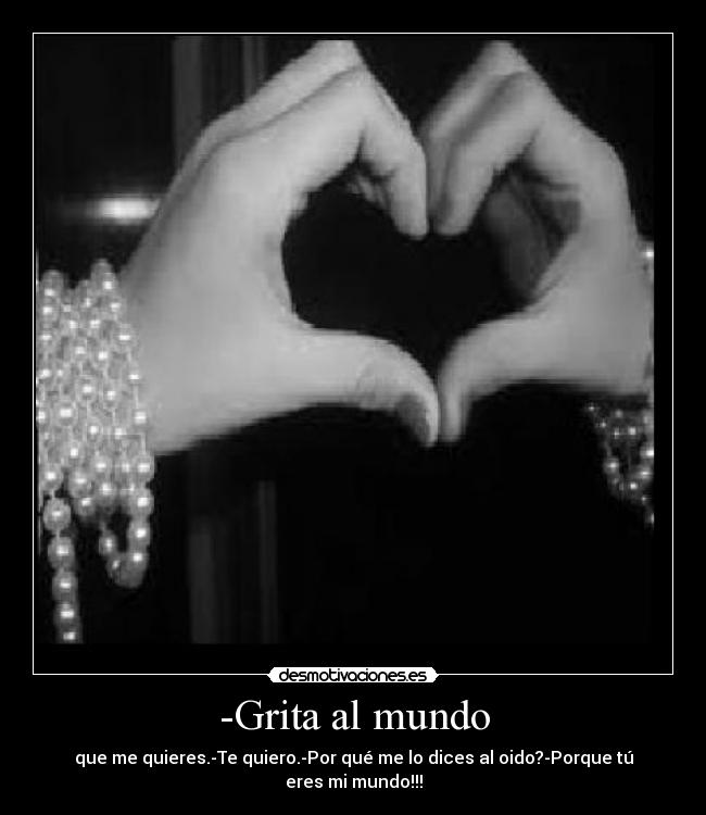 -Grita al mundo - que me quieres.-Te quiero.-Por qué me lo dices al oido?-Porque tú eres mi mundo!!!