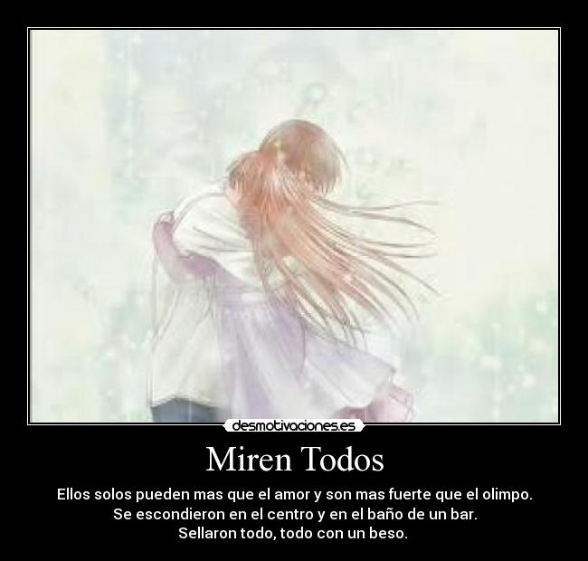 Miren Todos - Ellos solos pueden mas que el amor y son mas fuerte que el olimpo.
Se escondieron en el centro y en el baño de un bar.
Sellaron todo, todo con un beso. 