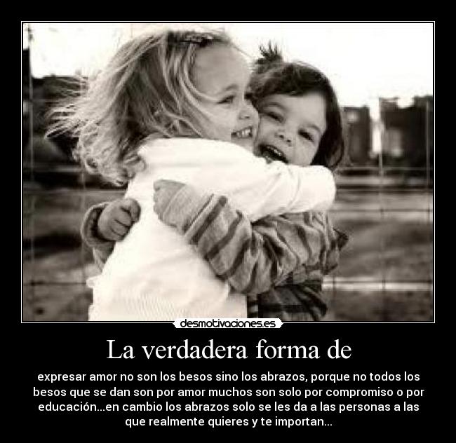 La verdadera forma de - expresar amor no son los besos sino los abrazos, porque no todos los
besos que se dan son por amor muchos son solo por compromiso o por
educación...en cambio los abrazos solo se les da a las personas a las
que realmente quieres y te importan...