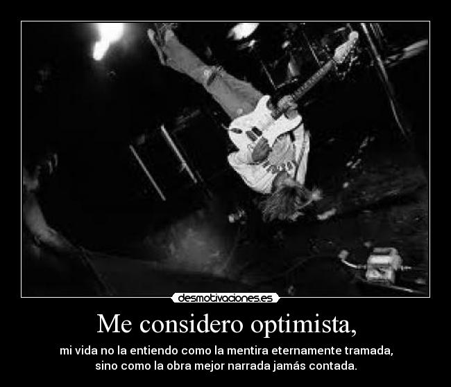 Me considero optimista, - mi vida no la entiendo como la mentira eternamente tramada,
sino como la obra mejor narrada jamás contada.