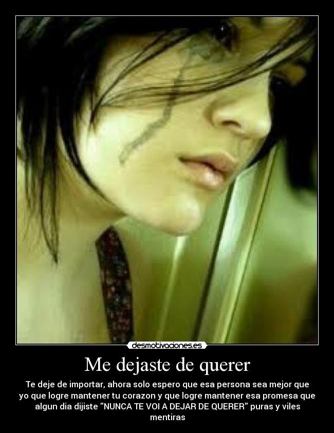 Me dejaste de querer - Te deje de importar, ahora solo espero que esa persona sea mejor que
yo que logre mantener tu corazon y que logre mantener esa promesa que
algun dia dijiste NUNCA TE VOI A DEJAR DE QUERER puras y viles
mentiras