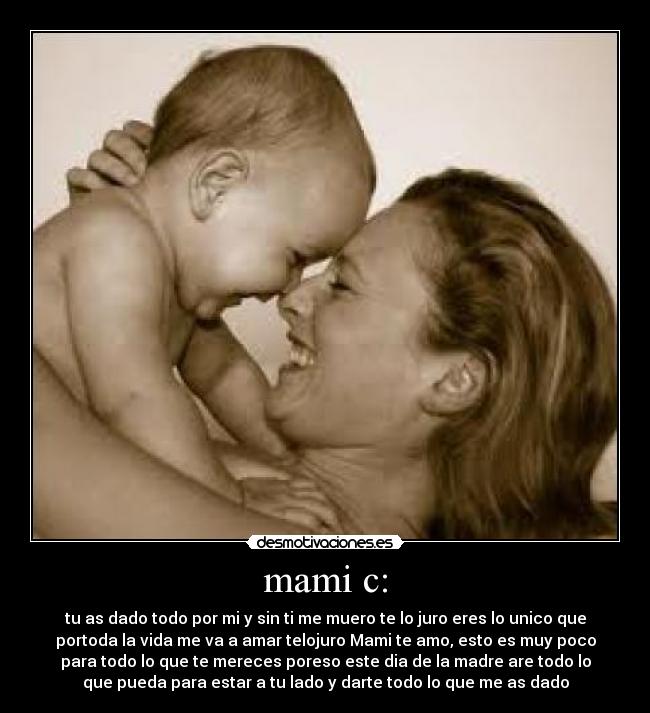 mami c: - tu as dado todo por mi y sin ti me muero te lo juro eres lo unico que
portoda la vida me va a amar telojuro Mami te amo, esto es muy poco
para todo lo que te mereces poreso este dia de la madre are todo lo
que pueda para estar a tu lado y darte todo lo que me as dado