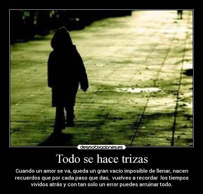 Todo se hace trizas - Cuando un amor se va, queda un gran vacío imposible de llenar, nacen
recuerdos que por cada paso que das, vuelves a recordar los tiempos
vividos atrás y con tan solo un error puedes arruinar todo.