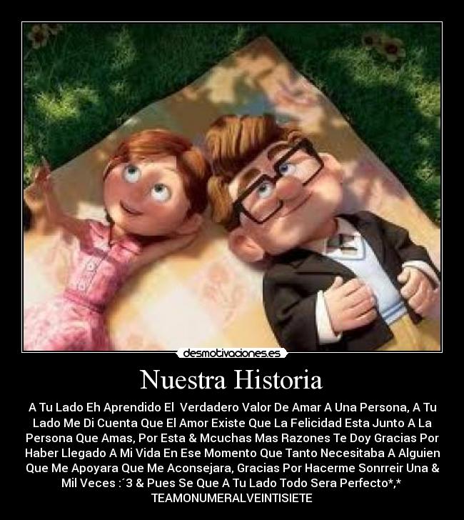 Nuestra Historia - A Tu Lado Eh Aprendido El Verdadero Valor De Amar A Una Persona, A Tu
Lado Me Di Cuenta Que El Amor Existe Que La Felicidad Esta Junto A La
Persona Que Amas, Por Esta & Mcuchas Mas Razones Te Doy Gracias Por
Haber Llegado A Mi Vida En Ese Momento Que Tanto Necesitaba A Alguien
Que Me Apoyara Que Me Aconsejara, Gracias Por Hacerme Sonrreir Una &
Mil Veces :´3 & Pues Se Que A Tu Lado Todo Sera Perfecto*,*
TEAMONUMERALVEINTISIETE