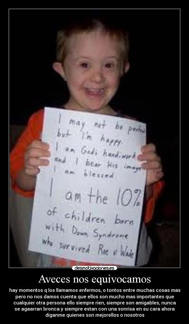 Aveces nos equivocamos - hay momentos q los llamamos enfermos, o tontos entre muchas cosas mas
pero no nos damos cuenta que ellos son mucho mas importantes que
cualquier otra persona ello siempre rien, siempre son amigables, nunca
se agaarran bronca y siempre estan con una sonrisa en su cara ahora
diganme quienes son mejorellos o nosotros