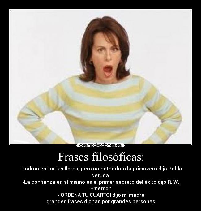 Frases filosóficas: - -Podrán cortar las flores, pero no detendrán la primavera dijo Pablo Neruda
-La confianza en sí mismo es el primer secreto del éxito dijo R. W. Emerson
-¡ORDENA TU CUARTO! dijo mi madre
grandes frases dichas por grandes personas