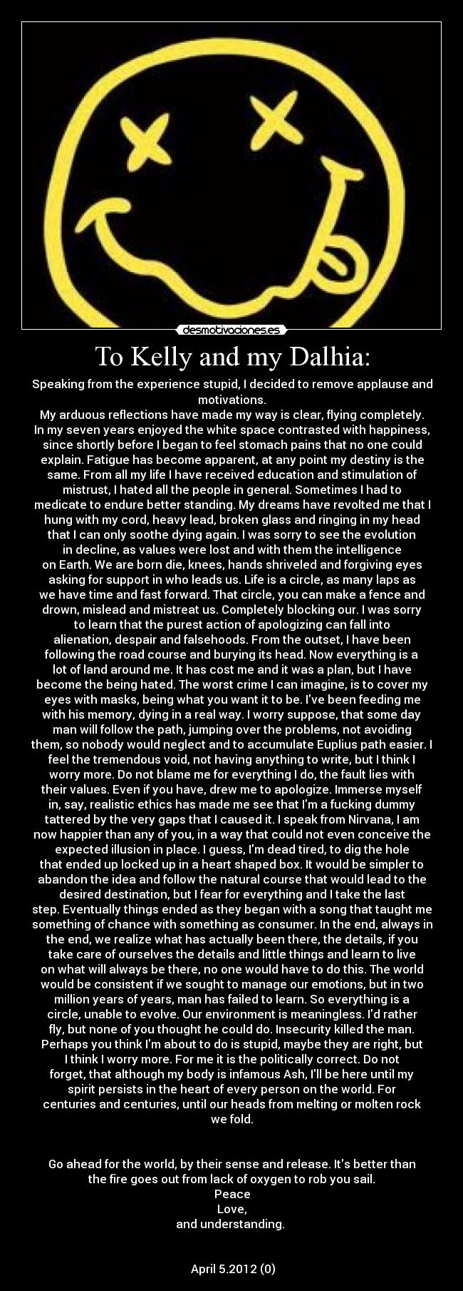 To Kelly and my Dalhia: - Speaking from the experience stupid, I decided to remove applause and
motivations.
My arduous reflections have made my way is clear, flying completely.
In my seven years enjoyed the white space contrasted with happiness,
since shortly before I began to feel stomach pains that no one could
explain. Fatigue has become apparent, at any point my destiny is the
same. From all my life I have received education and stimulation of
mistrust, I hated all the people in general. Sometimes I had to
medicate to endure better standing. My dreams have revolted me that I
hung with my cord, heavy lead, broken glass and ringing in my head
that I can only soothe dying again. I was sorry to see the evolution
in decline, as values ​​were lost and with them the intelligence
on Earth. We are born die, knees, hands shriveled and forgiving eyes
asking for support in who leads us. Life is a circle, as many laps as
we have time and fast forward. That circle, you can make a fence and
drown, mislead and mistreat us. Completely blocking our. I was sorry
to learn that the purest action of apologizing can fall into
alienation, despair and falsehoods. From the outset, I have been
following the road course and burying its head. Now everything is a
lot of land around me. It has cost me and it was a plan, but I have
become the being hated. The worst crime I can imagine, is to cover my
eyes with masks, being what you want it to be. Ive been feeding me
with his memory, dying in a real way. I worry suppose, that some day
man will follow the path, jumping over the problems, not avoiding
them, so nobody would neglect and to accumulate Euplius path easier. I
feel the tremendous void, not having anything to write, but I think I
worry more. Do not blame me for everything I do, the fault lies with
their values. Even if you have, drew me to apologize. Immerse myself
in, say, realistic ethics has made me see that Im a fucking dummy
tattered by the very gaps that I caused it. I speak from Nirvana, I am
now happier than any of you, in a way that could not even conceive the
expected illusion in place. I guess, Im dead tired, to dig the hole
that ended up locked up in a heart shaped box. It would be simpler to
abandon the idea and follow the natural course that would lead to the
desired destination, but I fear for everything and I take the last
step. Eventually things ended as they began with a song that taught me
something of chance with something as consumer. In the end, always in
the end, we realize what has actually been there, the details, if you
take care of ourselves the details and little things and learn to live
on what will always be there, no one would have to do this. The world
would be consistent if we sought to manage our emotions, but in two
million years of years, man has failed to learn. So everything is a
circle, unable to evolve. Our environment is meaningless. Id rather
fly, but none of you thought he could do. Insecurity killed the man.
Perhaps you think Im about to do is stupid, maybe they are right, but
I think I worry more. For me it is the politically correct. Do not
forget, that although my body is infamous Ash, Ill be here until my
spirit persists in the heart of every person on the world. For
centuries and centuries, until our heads from melting or molten rock
we fold.


Go ahead for the world, by their sense and release. Its better than
the fire goes out from lack of oxygen to rob you sail.
Peace
Love,
and understanding. 


 April 5.2012 (0)