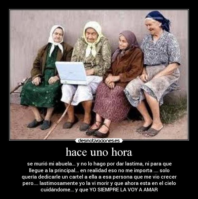 hace uno hora - se murió mi abuela... y no lo hago por dar lastima, ni para que
llegue a la principal... en realidad eso no me importa .... solo
quería dedicarle un cartel a ella a esa persona que me vio crecer
pero.... lastimosamente yo la vi morir y que ahora esta en el cielo
cuidándome... y que YO SIEMPRE LA VOY A AMAR