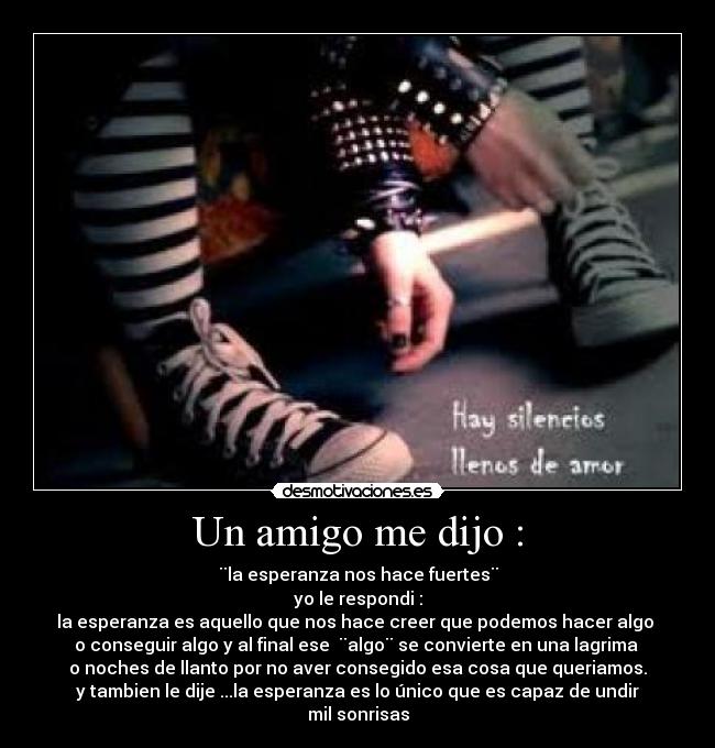 Un amigo me dijo : - ¨la esperanza nos hace fuertes¨
yo le respondi :
la esperanza es aquello que nos hace creer que podemos hacer algo 
o conseguir algo y al final ese  ¨algo¨ se convierte en una lagrima 
o noches de llanto por no aver consegido esa cosa que queriamos.
y tambien le dije ...la esperanza es lo único que es capaz de undir mil sonrisas