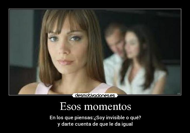 Esos momentos - En los que piensas:¿Soy invisible o qué?
y darte cuenta de que le da igual
