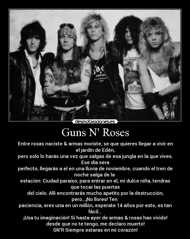 Guns N Roses - Entre rosas naciste & armas moriste, se que quieres llegar a vivir en
el jardín de Edén,
pero solo lo harás una vez que salgas de esa jungla en la que vives.
Ese día sera
perfecto, llegarás a el en una lluvia de noviembre, cuando el tren de
noche salga de la 
estación: Ciudad paraiso, para entrar en el, mi dulce niña, tendras
que tocar las puertas
del cielo. Alli encontrarás mucho apetito por la destrucción,
pero...¡No llores! Ten 
paciencia, eres una en un millón, esperate 14 años por esto, es tan
fácil...
¡Usa tu imaginación! Si hasta ayer de armas & rosas has vivido!
desde que no te tengo, me declaro muerto!
GNR Siempre estaras en mi corazón!