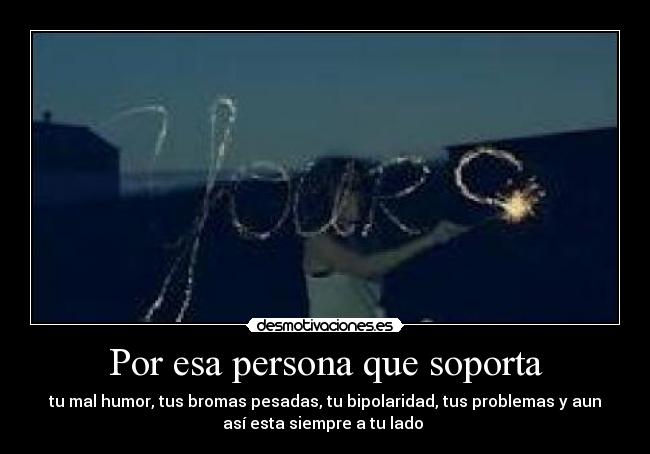 Por esa persona que soporta - tu mal humor, tus bromas pesadas, tu bipolaridad, tus problemas y aun
así esta siempre a tu lado ♥
