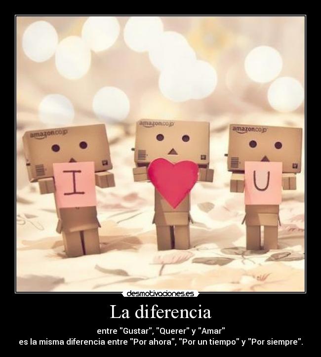 La diferencia - entre Gustar, Querer y Amar
es la misma diferencia entre Por ahora, Por un tiempo y Por siempre.
