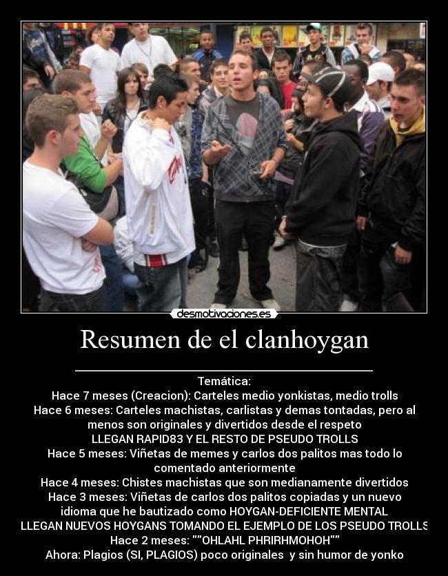 Resumen de el clanhoygan - ______________________________________________________
Temática:
Hace 7 meses (Creacion): Carteles medio yonkistas, medio trolls
Hace 6 meses: Carteles machistas, carlistas y demas tontadas, pero al
menos son originales y divertidos desde el respeto
LLEGAN RAPID83 Y EL RESTO DE PSEUDO TROLLS
Hace 5 meses: Viñetas de memes y carlos dos palitos mas todo lo
comentado anteriormente
Hace 4 meses: Chistes machistas que son medianamente divertidos
Hace 3 meses: Viñetas de carlos dos palitos copiadas y un nuevo
idioma que he bautizado como HOYGAN-DEFICIENTE MENTAL
LLEGAN NUEVOS HOYGANS TOMANDO EL EJEMPLO DE LOS PSEUDO TROLLS
Hace 2 meses: OHLAHL PHRIRHMOHOH
Ahora: Plagios (SI, PLAGIOS) poco originales y sin humor de yonko