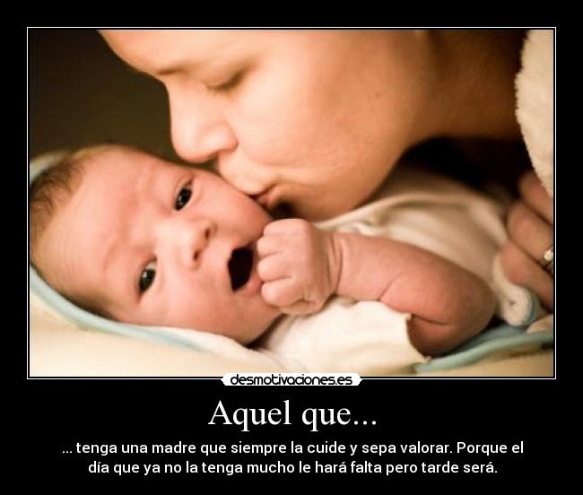 Aquel que... - ... tenga una madre que siempre la cuide y sepa valorar. Porque el
día que ya no la tenga mucho le hará falta pero tarde será.