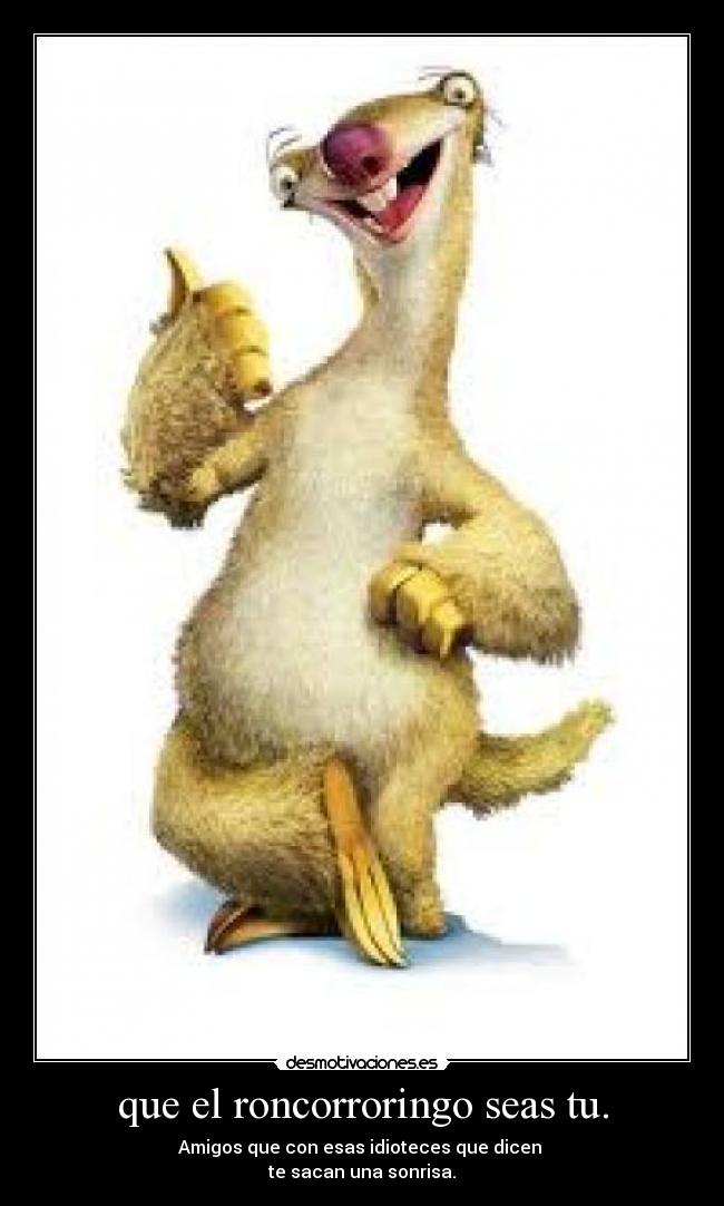 que el roncorroringo seas tu. - Amigos que con esas idioteces que dicen
te sacan una sonrisa.