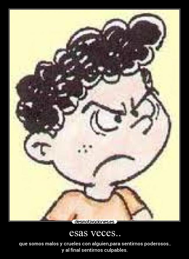 esas veces.. - que somos malos y crueles con alguien,para sentirnos poderosos..
y al final sentirnos culpables.