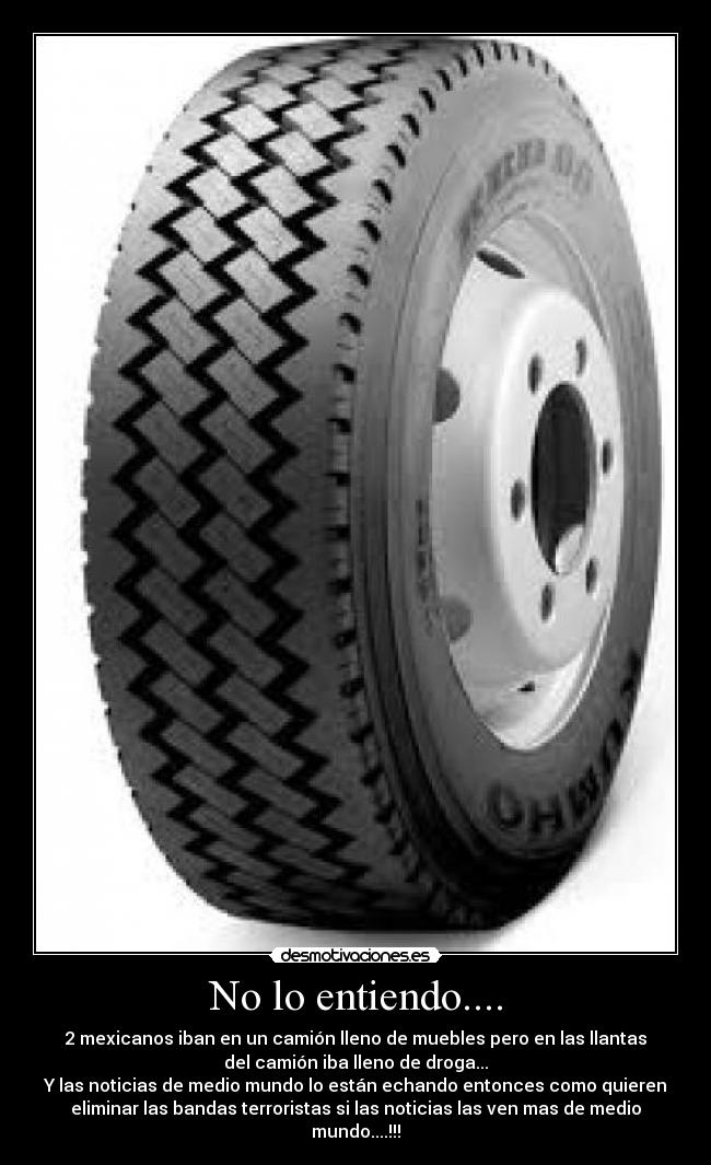 No lo entiendo.... - 2 mexicanos iban en un camión lleno de muebles pero en las llantas
del camión iba lleno de droga...
Y las noticias de medio mundo lo están echando entonces como quieren
eliminar las bandas terroristas si las noticias las ven mas de medio
mundo....!!!