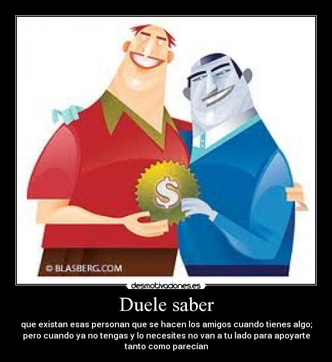 Duele saber - que existan esas personan que se hacen los amigos cuando tienes algo;
pero cuando ya no tengas y lo necesites no van a tu lado para apoyarte
tanto como parecían